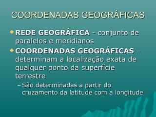 COORDENADAS GEOGRÁFICASCOORDENADAS GEOGRÁFICAS
 REDE GEOGRÁFICAREDE GEOGRÁFICA - conjunto de- conjunto de
paralelos e meridianosparalelos e meridianos
 COORDENADAS GEOGRÁFICASCOORDENADAS GEOGRÁFICAS ––
determinam a localização exata dedeterminam a localização exata de
qualquer ponto da superfíciequalquer ponto da superfície
terrestreterrestre
– São determinadas a partir doSão determinadas a partir do
cruzamento da latitude com a longitudecruzamento da latitude com a longitude
 