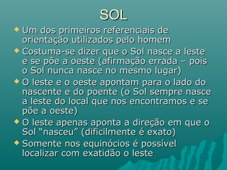 SOLSOL
 Um dos primeiros referenciais deUm dos primeiros referenciais de
orientação utilizados pelo homemorientação utilizados pelo homem
 Costuma-se dizer que o Sol nasce a lesteCostuma-se dizer que o Sol nasce a leste
e se põe a oeste (afirmação errada – poise se põe a oeste (afirmação errada – pois
o Sol nunca nasce no mesmo lugar)o Sol nunca nasce no mesmo lugar)
 O leste e o oeste apontam para o lado doO leste e o oeste apontam para o lado do
nascente e do poente (o Sol sempre nascenascente e do poente (o Sol sempre nasce
a leste do local que nos encontramos e sea leste do local que nos encontramos e se
põe a oeste)põe a oeste)
 O leste apenas aponta a direção em que oO leste apenas aponta a direção em que o
Sol “nasceu” (dificilmente é exato)Sol “nasceu” (dificilmente é exato)
 Somente nos equinócios é possívelSomente nos equinócios é possível
localizar com exatidão o lestelocalizar com exatidão o leste
 