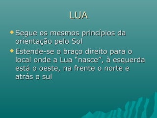 LUALUA
 Segue os mesmos princípios daSegue os mesmos princípios da
orientação pelo Solorientação pelo Sol
 Estende-se o braço direito para oEstende-se o braço direito para o
local onde a Lua “nasce”, à esquerdalocal onde a Lua “nasce”, à esquerda
está o oeste, na frente o norte eestá o oeste, na frente o norte e
atrás o sulatrás o sul
 