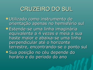 CRUZEIRO DO SULCRUZEIRO DO SUL
 Utilizado como instrumento deUtilizado como instrumento de
orientação apenas no hemisfério sulorientação apenas no hemisfério sul
 Estende-se uma linha imagináriaEstende-se uma linha imaginária
equivalente a 4 vezes e meia a suaequivalente a 4 vezes e meia a sua
haste maior e abaixa-se uma linhahaste maior e abaixa-se uma linha
perpendicular até o horizonteperpendicular até o horizonte
terrestre, encontrando-se o ponto sulterrestre, encontrando-se o ponto sul
 Sua posição no céu depende doSua posição no céu depende do
horário e do período do anohorário e do período do ano
 
