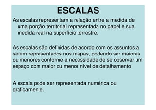ESCALAS
As escalas representam a relação entre a medida de
uma porção territorial representada no papel e sua
medida real na superfície terrestre.
As escalas são definidas de acordo com os assuntos a
serem representados nos mapas, podendo ser maiores
ou menores conforme a necessidade de se observar um
espaço com maior ou menor nível de detalhamento
A escala pode ser representada numérica ou
graficamente.
 
