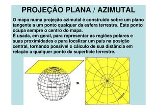 PROJEÇÃO PLANA / AZIMUTAL
O mapa numa projeção azimutal é construído sobre um plano
tangente a um ponto qualquer da esfera terrestre. Este ponto
ocupa sempre o centro do mapa.
É usada, em geral, para representar as regiões polares e
suas proximidades e para localizar um país na posição
central, tornando possível o cálculo de sua distância em
relação a qualquer ponto da superfície terrestre.
 