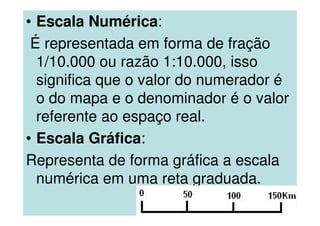 • Escala Numérica:
É representada em forma de fração
1/10.000 ou razão 1:10.000, isso
significa que o valor do numerador é
o do mapa e o denominador é o valor
referente ao espaço real.
• Escala Gráfica:
Representa de forma gráfica a escala
numérica em uma reta graduada.
 