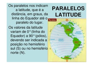PARALELOS
LATITUDE
Os paralelos nos indicam
a latitude, que é a
distância, em graus, da
linha do Equador até o
paralelo do lugar.
Os valores da latitude
variam de 0°(linha do
Equador) a 90°(pólos),
devendo ser indicada a
posição no hemisfério
sul (S) ou no hemisfério
norte (N).
 