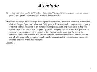 Atividade
1) 1. Correlacione o trecho de Yves Lacoste na obra “Geografia isso serve,em primeiro lugar,
para fazer a guerra” com evolução histórica da cartografia.
“Nenhuma esperança de que o mapa possa aparecer como uma ferramenta, como um instrumento
abstrato do qual é preciso conhecer o código para poder compreender pessoalmente o espaço
e nele se orientar ou admiti-lo em função de uma prática. Nem se pensar que a carta possa
aparecer como um instrumento de poder que cada qual pode utilizar se sabe interpretá-la. . A
carta deve permanecer como prerrogativa do oficial, e a autoridade que ele exerce em
operação sobre "seus homens" não se deve somente ao sistema hierárquico, mas ao fato de
que ele só é quem sabe ler a carta e pode decidir os movimentos, enquanto aqueles que ele
mantém sob suas ordens não o sabem”.
Lacoste, I.
10
 