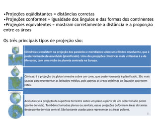 Cilíndricas: consistem na projeção dos paralelos e meridianos sobre um cilindro envolvente, que é
posteriormente desenvolvido (planificado). Uma das projeções cilíndricas mais utilizadas é a de
Mercator, com uma visão do planeta centrada na Europa.
Cônicas: é a projeção do globo terrestre sobre um cone, que posteriormente é planificado. São mais
usadas para representar as latitudes médias, pois apenas as áreas próximas ao Equador aparecem
retas.
Azimutais: é a projeção da superfície terrestre sobre um plano a partir de um determinado ponto
(ponto de vista). Também chamadas planas ou zenitais, essas projeções deformam áreas distantes
desse ponto de vista central. São bastante usadas para representar as áreas polares.
11
•Projeções eqüidistantes = distâncias corretas
•Projeções conformes = igualdade dos ângulos e das formas dos continentes
•Projeções equivalentes = mostram corretamente a distância e a proporção
entre as áreas
Os três principais tipos de projeção são:
 
