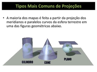Tipos Mais Comuns de Projeções
• A maioria dos mapas é feita a partir da projeção dos
meridianos e paralelos curvos da esfera terrestre em
uma das figuras geométricas abaixo.
 