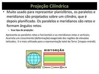 Projeção Cilíndrica
• Muito usado para representar planisférios, os paralelos e
meridianos são projetados sobre um cilindro, que é
depois planificado. Os paralelos e meridianos são retos e
formam ângulos retos.
– Esse tipo de projeção:
Apresenta os paralelos retos e horizontais e os meridianos retos e verticais;
Acarreta um crescimento (deformação) exagerado das regiões de elevadas
latitudes; E o mais utilizado para a representação total da Terra (mapas-múndi).
 