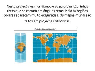 Nesta projeção os meridianos e os paralelos são linhas
retas que se cortam em ângulos retos. Nela as regiões
polares aparecem muito exageradas. Os mapas-múndi são
feitos em projeções cilíndricas.
 