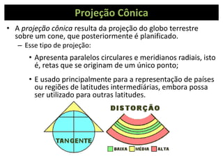Projeção Cônica
• A projeção cônica resulta da projeção do globo terrestre
sobre um cone, que posteriormente é planificado.
– Esse tipo de projeção:
• Apresenta paralelos circulares e meridianos radiais, isto
é, retas que se originam de um único ponto;
• E usado principalmente para a representação de países
ou regiões de latitudes intermediárias, embora possa
ser utilizado para outras latitudes.
 