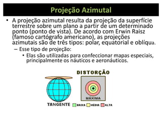 Projeção Azimutal
• A projeção azimutal resulta da projeção da superfície
terrestre sobre um plano a partir de um determinado
ponto (ponto de vista). De acordo com Erwin Raisz
(famoso cartógrafo americano), as projeções
azimutais são de três tipos: polar, equatorial e oblíqua.
– Esse tipo de projeção:
• Elas são utilizadas para confeccionar mapas especiais,
principalmente os náuticos e aeronáuticos.
 