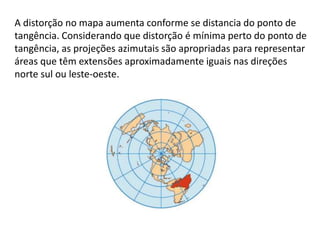 A distorção no mapa aumenta conforme se distancia do ponto de
tangência. Considerando que distorção é mínima perto do ponto de
tangência, as projeções azimutais são apropriadas para representar
áreas que têm extensões aproximadamente iguais nas direções
norte sul ou leste-oeste.
 