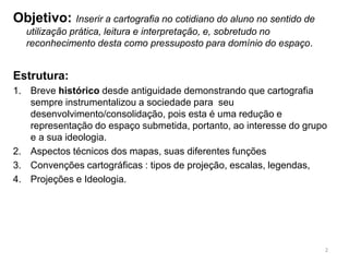 Objetivo: Inserir a cartografia no cotidiano do aluno no sentido de
utilização prática, leitura e interpretação, e, sobretudo no
reconhecimento desta como pressuposto para domínio do espaço.
Estrutura:
1. Breve histórico desde antiguidade demonstrando que cartografia
sempre instrumentalizou a sociedade para seu
desenvolvimento/consolidação, pois esta é uma redução e
representação do espaço submetida, portanto, ao interesse do grupo
e a sua ideologia.
2. Aspectos técnicos dos mapas, suas diferentes funções
3. Convenções cartográficas : tipos de projeção, escalas, legendas,
4. Projeções e Ideologia.
2
 
