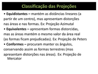 Classificação das Projeções
• Equidistantes – mantém as distâncias lineares (a
partir de um centro), mas apresentam distorções
nas áreas e nas formas. Ex: Projeção Azimutal
• Equivalentes – apresentam formas distorcidas,
mas as áreas mantém o mesmo valor da área real
(as formas ficam prejudicadas). Ex: Projeção de Peters
• Conformes – procuram manter os ângulos,
conservando assim as formas terrestres (mas
apresentam distorções nas áreas). Ex: Projeção de
Mercator
 