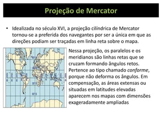 Projeção de Mercator
• Idealizada no século XVI, a projeção cilíndrica de Mercator
tornou-se a preferida dos navegantes por ser a única em que as
direções podiam ser traçadas em linha reta sobre o mapa.
Nessa projeção, os paralelos e os
meridianos são linhas retas que se
cruzam formando ângulos retos.
Pertence ao tipo chamado conforme,
porque não deforma os ângulos. Em
compensação, as áreas extensas ou
situadas em latitudes elevadas
aparecem nos mapas com dimensões
exageradamente ampliadas
 