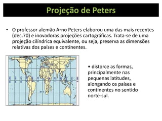 Projeção de Peters
• O professor alemão Arno Peters elaborou uma das mais recentes
(dec.70) e inovadoras projeções cartográficas. Trata-se de uma
projeção cilíndrica equivalente, ou seja, preserva as dimensões
relativas dos países e continentes.
• distorce as formas,
principalmente nas
pequenas latitudes,
alongando os países e
continentes no sentido
norte-sul.
 