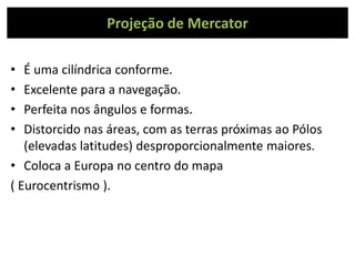Projeção de Mercator
• É uma cilíndrica conforme.
• Excelente para a navegação.
• Perfeita nos ângulos e formas.
• Distorcido nas áreas, com as terras próximas ao Pólos
(elevadas latitudes) desproporcionalmente maiores.
• Coloca a Europa no centro do mapa
( Eurocentrismo ).
 