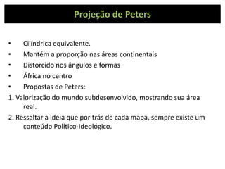 Projeção de Peters
• Cilíndrica equivalente.
• Mantém a proporção nas áreas continentais
• Distorcido nos ângulos e formas
• África no centro
• Propostas de Peters:
1. Valorização do mundo subdesenvolvido, mostrando sua área
real.
2. Ressaltar a idéia que por trás de cada mapa, sempre existe um
conteúdo Político-Ideológico.
 