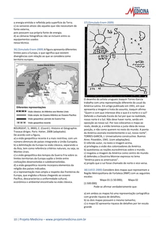 10 | Projeto Medicina – www.projetomedicina.com.br
a energia emitida e refletida pela superfície da Terra.
c) os sensores ativos são aqueles que não necessitam de
fonte externa,
pois possuem sua própria fonte de energia.
d) as câmaras fotográficas não se incluem entre os
equipamentos usados
nessa técnica.
36) (Simulado Enem-2009) A figura apresenta diferentes
limites para a Europa, o que significa que existem
divergências com relação ao que se considera como
território europeu.
BOURGEAT, S.; BRÁS, C. (Coord.). Histoire et Géographie.
Travaux diriges. Paris: Hatier, 200B (adaptado).
De acordo com a figura,
a) a visão geopolítica recente é a mais restritiva, com um
número diminuto de países integrando a União Européia.
b) a delimitação da Europa na visão clássica, separando-a
da Ásia, tem como referência critérios naturais, ou seja, os
Montes Urais.
c) a visão geopolítica dos tempos da Guerra Fria sobre os
limites territoriais da Europa supõe o limite entre
civilizações desenvolvidas e subdesenvolvidas.
d) a visão geopolítica recente incorpora elementos da
religião dos países indicados.
e) a representação mais ampla a respeito das fronteiras da
Europa, que engloba a Rússia chegando ao oceano
Pacífico, descaracteriza a uniformidade cultural,
econômica e ambiental encontrada na visão clássica.
37) (Simulado Enem-2009)
O desenho do artista uruguaio Joaquín Torres-García
trabalha com uma representação diferente da usual da
América Latina. Em artigo publicado em 1941, em que
apresenta a imagem e trata do assunto, Joaquín afirma:
“Quem e com que interesse dita o que é o norte e o sul?
Defendo a chamada Escola do Sul por que na realidade,
nosso norte é o Sul. Não deve haver norte, senão em
oposição ao nosso sul. Por isso colocamos o mapa ao
revés, desde já, e então teremos a justa ideia de nossa
posição, e não como querem no resto do mundo. A ponta
da América assinala insistentemente o sul, nosso norte”.
TORRES-GARCÍA, J. Universalismo constructivo. Buenos
Aires: Poseidón, 1941. (com adaptações).
O referido autor, no texto e imagem acima,
a) privilegiou a visão dos colonizadores da América.
b) questionou as noções eurocêntricas sobre o mundo.
c) resgatou a imagem da América como centro do mundo.
d) defendeu a Doutrina Monroe expressa no lema
“América para os americanos”.
e) propôs que o sul fosse chamado de norte e vice-versa.
38) (UECE-2000) Considere dois mapas que representam a
Região Metropolitana de Fortaleza (RMF) com as seguintes
escalas:
Mapa 01 (1:50.000); Mapa 02
(1:500.000)
Pode-se afirmar verdadeiramente que:
a) em ambos os mapas há uma representação cartográfica
com grande riqueza de detalhes;
b) os dois mapas possuem o mesmo tamanho;
c) o mapa 02 apresenta riqueza de detalhes por ter escala
grande
 