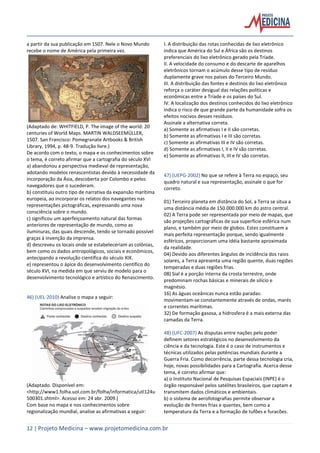12 | Projeto Medicina – www.projetomedicina.com.br
a partir da sua publicação em 1507. Nele o Novo Mundo
recebe o nome de América pela primeira vez.
(Adaptado de: WHITFIELD, P. The image of the world: 20
centuries of World Maps. MARTIN WALDSEEMÜLLER,
1507. San Francisco: Pomegranate Artbooks & British
Library, 1994, p. 48-9. Tradução livre.)
De acordo com o texto, o mapa e os conhecimentos sobre
o tema, é correto afirmar que a cartografia do século XVI
a) abandonou a perspectiva medieval de representação,
adotando modelos renascentistas devido à necessidade da
incorporação da Ásia, descoberta por Colombo e pelos
navegadores que o sucederam.
b) constituiu outro tipo de narrativa da expansão marítima
europeia, ao incorporar os relatos dos navegantes nas
representações pictográficas, expressando uma nova
consciência sobre o mundo.
c) significou um aperfeiçoamento natural das formas
anteriores de representação de mundo, como as
iluminuras, das quais descende, tendo se tornado possível
graças à invenção da imprensa.
d) descreveu os locais onde se estabeleceriam as colônias,
bem como os dados antropológicos, sociais e econômicos,
antecipando a revolução científica do século XIX.
e) representou o ápice do desenvolvimento científico do
século XVI, na medida em que serviu de modelo para o
desenvolvimento tecnológico e artístico do Renascimento.
46) (UEL-2010) Analise o mapa a seguir:
(Adaptado. Disponível em:
<http://www1.folha.uol.com.br/folha/informatica/utl124u
500301.shtml>. Acesso em: 24 abr. 2009.)
Com base no mapa e nos conhecimentos sobre
regionalização mundial, analise as afirmativas a seguir:
I. A distribuição das rotas conhecidas de lixo eletrônico
indica que América do Sul e África são os destinos
preferenciais do lixo eletrônico gerado pela Tríade.
II. A velocidade do consumo e do descarte de aparelhos
eletrônicos tornam o acúmulo desse tipo de resíduo
duplamente grave nos países do Terceiro Mundo.
III. A distribuição das fontes e destinos do lixo eletrônico
reforça o caráter desigual das relações políticas e
econômicas entre a Tríade e os países do Sul.
IV. A localização dos destinos conhecidos do lixo eletrônico
indica o risco de que grande parte da humanidade sofra os
efeitos nocivos desses resíduos.
Assinale a alternativa correta.
a) Somente as afirmativas I e II são corretas.
b) Somente as afirmativas I e III são corretas.
c) Somente as afirmativas III e IV são corretas.
d) Somente as afirmativas I, II e IV são corretas.
e) Somente as afirmativas II, III e IV são corretas.
47) (UEPG-2002) No que se refere à Terra no espaço, seu
quadro natural e sua representação, assinale o que for
correto.
01) Terceiro planeta em distância do Sol, a Terra se situa a
uma distância média de 150.000.000 km do astro central.
02) A Terra pode ser representada por meio de mapas, que
são projeções cartográficas de sua superfície esférica num
plano, e também por meio de globos. Estes constituem a
mais perfeita representação porque, sendo igualmente
esféricos, proporcionam uma idéia bastante aproximada
da realidade.
04) Devido aos diferentes ângulos de incidência dos raios
solares, a Terra apresenta uma região quente, duas regiões
temperadas e duas regiões frias.
08) Sial é a porção interna da crosta terrestre, onde
predominam rochas básicas e minerais de silício e
magnésio.
16) As águas oceânicas nunca estão paradas:
movimentam-se constantemente através de ondas, marés
e correntes marítimas.
32) De formação gasosa, a hidrosfera é a mais externa das
camadas da Terra.
48) (UFC-2007) As disputas entre nações pelo poder
definem setores estratégicos no desenvolvimento da
ciência e da tecnologia. Este é o caso de instrumentos e
técnicas utilizados pelas potências mundiais durante a
Guerra Fria. Como decorrência, parte dessa tecnologia cria,
hoje, novas possibilidades para a Cartografia. Acerca desse
tema, é correto afirmar que:
a) o Instituto Nacional de Pesquisas Espaciais (INPE) é o
órgão responsável pelos satélites brasileiros, que captam e
transmitem dados climáticos e ambientais.
b) o sistema de aerofotografias permite observar a
evolução de frentes frias e quentes, bem como a
temperatura da Terra e a formação de tufões e furacões.
 