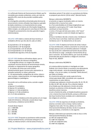 13 | Projeto Medicina – www.projetomedicina.com.br
c) o sofisticado Sistema de Posicionamento Global, que foi
concebido para estudos ambientais, emite, por meio do
aparelho GPS, sinais de alta precisão recebidos pelos
satélites.
d) a Cartografia automática alimentada pelas técnicas de
sensoriamento remoto utilizadas hoje dispensa a geração
de dados estatísticos e os levantamentos de campo.
e) o fundamento do Sistema de Informações Geográficas
(SIG) é simples: um avião percorre uma faixa em linha reta
e fotografa sucessivamente uma área, gerando imagens
estereoscópicas.
49) (UFCE-1999) Sobre o sistema de fusos horários, é
verdadeiro afirmar que eles são 24, cada um deles:
A) equivalendo a 15° de longitude.
B) equivalendo a 10° de longitude.
C) correspondendo a 10° de latitude.
D) correspondendo a 15° de latitude.
E) estabelecido segundo a linha do Equador.
50) (UFF-2003) Analise as afirmativas abaixo, que se
referem a aspectos de natureza cartográfica.
I - As fotografias aéreas e as imagens de satélite
constituem recursos técnicos de sensoriamento remoto,
utilizados no mapeamento do espaço geográfico.
II - As isoietas são linhas que unem pontos
altimetricamente iguais e servem para representar as
variações existentes no relevo submarino.
III - As representações cartográficas de rochas, relevo e
solos resultam, respectivamente, em mapas geológicos,
geomorfológicos e pedológicos.
De acordo com as afirmativas acima, assinale a opção
correta.
a) Apenas II é verdadeira.
b) Apenas III é verdadeira.
c) Apenas I e II são verdadeiras.
d) Apenas I e III são verdadeiras.
e) I, II e III são verdadeiras.
51) (UFJF-2001) A distância entre dois pontos em um mapa
mede 20 milímetros. Utilizando a escala desse mapa
encontramos a distância real de 100 km.
A escala desse mapa é:
a) 1 : 5 000 000.
b) 1 : 200 000.
c) 1 : 100 000.
d) 1 : 50 000.
52) (UFJF-1999) "Enquanto os paulistanos estão tomando
café da manhã (9 horas), os franceses almoçam (1 da
tarde), os indianos tomam o chá da tarde (5 horas), os
tailandeses jantam (7 da noite) e os australianos de Sidney
se preparam para dormir (10 da noite)". Marcelo Duarte
Marque a alternativa INCORRETA:
a) somente os lugares localizados sobre um mesmo
meridiano têm a mesma hora solar;
b) a Terra está dividida em 24 faixas longitudinais que
equivalem a quinze graus (15° ) cada. Essas faixas
constituem os fusos horários;
c) como a Terra gira de leste para oeste, o Sol "nasce"
primeiro nos lugares a oeste em relação aos lugares a
leste;
d) fuso e meridiano não são a mesma coisa: meridiano é
uma linha; fuso é uma faixa. Cada fuso contém 15
meridianos com 1° de afastamento um do outro.
53) (UFJF-1998) ‘O objetivo do horário de verão é reduzir
os riscos de blecautes, embora a economia no consumo de
energia apareça como um benefício adicional. A redução
do risco se dá com o adiamento do horário de pico (entre
18 e 20 horas) na carga - produção e fornecimento de luz
para o consumo - do sistema elétrico, por causa do artifício
provocado pelo ato de adiantar o relógio em uma hora’.
Hoje em dia, 28/9/97
Marque a alternativa INCORRETA:
a) o sistema elétrico brasileiro é interligado em todo
Sudeste, Sul e Centro-Oeste; se acontece uma demanda de
carga muito elevada - acima da produção (geração) de
energia - a luz cai em cadeia, no chamado "efeito dominó",
por todos os Estados;
b) o horário de verão vem sendo usado de forma
ininterrupta desde 1985, coincidindo com a queda de
investimentos no setor elétrico;
c) Estados que adotaram o horário de verão: RS, SC, PR, SP,
RJ, MG, ES, MT, MS, GO, BA, TO e o Distrito Federal;
d) os Estados que não adotaram o horário de verão,
localizam-se próximos à linha do Equador, onde os
benefícios seriam menores.
e) com o horário de verão, os Estados brasileiros passaram
a ter a mesma hora local de Brasília, porque as diferenças
dos fusos horários foram anuladas com o adiantamento
dos relógios em uma hora.
54) (UFJF-1998) Se viajarmos em direção ao Ocidente,
estamos correndo contra o tempo. Saímos tarde e
chegamos mais cedo. Por isso, adotou-se a Linha
Internacional de Mudança de Data. Se ela é cruzada de
Leste para Oeste, o momento é o dia seguinte.
Marque a alternativa que apresenta onde se situa a Linha
Internacional de Mudança de Data:
a) a 90° de Longitude Oeste;
b) a 180° de Longitude;
c) a 90° de Longitude Leste;
d) a 360° de Longitude;
 