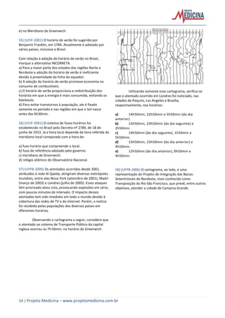 14 | Projeto Medicina – www.projetomedicina.com.br
e) no Meridiano de Greenwich.
55) (UFJF-2001) O horário de verão foi sugerido por
Benjamin Franklin, em 1784. Atualmente é adotado por
vários países, inclusive o Brasil.
Com relação à adoção do horário de verão no Brasil,
marque a alternativa INCORRETA:
a) Para a maior parte dos estados das regiões Norte e
Nordeste a adoção do horário de verão é ineficiente
devido à proximidade da linha do equador.
b) A adoção do horário de verão promove economia no
consumo de combustíveis.
c) O horário de verão proporciona a redistribuição dos
horários em que a energia é mais consumida, evitando os
blackouts.
d) Para evitar transtornos à população, ele é fixado
somente no período e nas regiões em que o Sol nasce
antes das 6h30min.
56) (UFJF-2001) O sistema de fusos horários foi
estabelecido no Brasil pelo Decreto nº 2784, de 18 de
junho de 1913. Já a hora local depende da hora referida do
meridiano local comparada com a hora do:
a) fuso horário que compreende o local.
b) fuso de referência adotado pelo governo.
c) meridiano de Greenwich.
d) relógio atômico do Observatório Nacional.
57) (UFPB-2006) Os atentados ocorridos desde 2001,
atribuídos à rede Al Qaeda, atingiram diversas metrópoles
mundiais, entre elas Nova York (setembro de 2001), Madri
(março de 2003) e Londres (julho de 2005). Esses ataques
têm priorizado alvos civis, provocando explosões em série,
com poucos minutos de intervalo. O impacto desses
atentados tem sido imediato em todo o mundo devido à
cobertura das redes de TV e da Internet. Porém, a notícia
foi recebida pelas populações dos diversos países em
diferentes horários.
Observando o cartograma a seguir, considere que
o atentado ao sistema de Transporte Público da capital
inglesa ocorreu às 7h50min, no horário de Greenwich.
Utilizando somente esse cartograma, verifica-se
que o atentado ocorrido em Londres foi noticiado, nas
cidades de Pequim, Los Angeles e Brasília,
respectivamente, nos horários:
a) 14h50min, 22h50min e 5h50min (do dia
anterior).
b) 15h50min, 23h50min (do dia seguinte) e
2h50min.
c) 14h50min (do dia seguinte), 1h50min e
5h50min.
d) 15h50min, 23h50min (do dia anterior) e
4h50min.
e) 12h50min (do dia anterior), 0h50min e
4h50min.
58) (UFPB-2006) O cartograma, ao lado, é uma
representação do Projeto de Integração das Bacias
Setentrionais do Nordeste, mais conhecido como
Transposição do Rio São Francisco, que prevê, entre outros
objetivos, atender a cidade de Campina Grande.
 