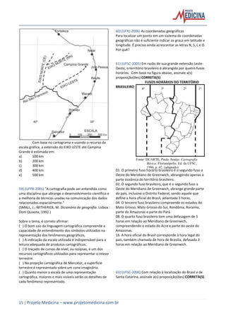 15 | Projeto Medicina – www.projetomedicina.com.br
Com base no cartograma e usando o recurso da
escala gráfica, a extensão do EIXO LESTE até Campina
Grande é estimada em:
a) 100 km
b) 200 km
c) 300 km
d) 400 km
e) 500 km
59) (UFPR-2001) "A cartografia pode ser entendida como
uma disciplina que abrange o desenvolvimento científico e
a melhoria de técnicas usadas na comunicação dos dados
relacionados espacialmente."
(SMALL, J.; WITHERICK, M. Dicionário de geografia. Lisboa :
Dom Quixote, 1992.)
Sobre o tema, é correto afirmar:
( ) O bom uso da linguagem cartográfica compreende a
capacidade de entendimento dos símbolos utilizados na
representação dos fenômenos geográficos.
( ) A indicação da escala utilizada é indispensável para a
leitura adequada de produtos cartográficos.
( ) O traçado de curvas de nível, ou isoípsas, é um dos
recursos cartográficos utilizados para representar o relevo
terrestre.
( ) Na projeção cartográfica de Mercator, a superfície
terrestre é representada sobre um cone imaginário.
( ) Quanto menor a escala de uma representação
cartográfica, maiores e mais visíveis serão os detalhes de
cada fenômeno representado.
60) (UFRJ-2006) As coordenadas geográficas
Para localizar um ponto em um sistema de coordenadas
geográficas não é suficiente indicar os graus em latitude e
longitude. É preciso ainda acrescentar as letras N, S, L e O.
Por quê?
61) (UFSC-2005) Em razão de sua grande extensão Leste-
Oeste, o território brasileiro é abrangido por quatro fusos
horários. Com base na figura abaixo, assinale a(s)
proposição(ões) CORRETA(S):
FUSOS HORÁRIOS DO TERRITÓRIO
BRASILEIRO
01. O primeiro fuso horário brasileiro é o segundo fuso a
Oeste do Meridiano de Greenwich, abrangendo apenas a
parte oceânica do território brasileiro.
02. O segundo fuso brasileiro, que é o segundo fuso a
Oeste do Meridiano de Greenwich, abrange grande parte
do país, inclusive o Distrito Federal, sendo aquele que
define a hora oficial do Brasil, adiantada 3 horas.
04. O terceiro fuso brasileiro compreende os estados do
Mato Grosso, Mato Grosso do Sul, Rondônia, Roraima,
parte do Amazonas e parte do Pará.
08. O quarto fuso brasileiro tem uma defasagem de 5
horas em relação ao Meridiano de Greenwich,
compreendendo o estado do Acre e parte do oeste do
Amazonas.
16. A hora oficial do Brasil corresponde à hora legal do
país, também chamada de hora de Brasília, defasada 3
horas em relação ao Meridiano de Greenwich.
63) (UFSC-2006) Com relação à localização do Brasil e de
Santa Catarina, assinale a(s) proposição(ões) CORRETA(S).
1o
2o
3o
4o
Fonte: DUARTE, Paulo Araújo. Cartografia
Básica. Florianópolis: Ed. da UFSC,
1986, p. 42. (adaptado)
 