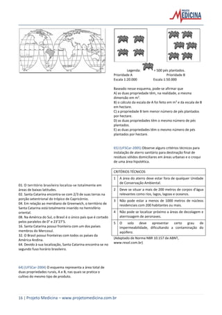 16 | Projeto Medicina – www.projetomedicina.com.br
01. O território brasileiro localiza-se totalmente em
áreas de baixas latitudes.
02. Santa Catarina encontra-se com 2/3 de suas terras na
porção setentrional do trópico de Capricórnio.
04. Em relação ao meridiano de Greenwich, o território de
Santa Catarina está totalmente inserido no hemisfério
oriental.
08. Na América do Sul, o Brasil é o único país que é cortado
pelos paralelos de 0° e 23°27’S.
16. Santa Catarina possui fronteira com um dos países
membros do Mercosul.
32. O Brasil possui fronteiras com todos os países da
América Andina.
64. Devido à sua localização, Santa Catarina encontra-se no
segundo fuso horário brasileiro.
64) (UFSCar-2004) O esquema representa a área total de
duas propriedades rurais, A e B, nas quais se pratica o
cultivo do mesmo tipo de produto.
Legenda: = 500 pés plantados.
Prioridade A Prioridade B
Escala 1:20.000 Escala 1:50.000
Baseado nesse esquema, pode-se afirmar que
A) as duas propriedade têm, na realidade, a mesma
dimensão em m2
.
B) o cálculo da escala de A foi feito em m2
e da escala de B
em hectare.
C) a propriedade B tem menor número de pés plantados
por hectare.
D) as duas propriedades têm o mesmo número de pés
plantados.
E) as duas propriedades têm o mesmo número de pés
plantados por hectare.
65) (UFSCar-2005) Observe alguns critérios técnicos para
instalação de aterro sanitário para destinação final de
resíduos sólidos domiciliares em áreas urbanas e o croqui
de uma área hipotética.
CRITÉRIOS TÉCNICOS
1 A área do aterro deve estar fora de qualquer Unidade
de Conservação Ambiental.
2 Deve se situar a mais de 200 metros de corpos d’água
relevantes como rios, lagos, lagoas e oceanos.
3 Não pode estar a menos de 1000 metros de núcleos
residenciais com 200 habitantes ou mais.
4 Não pode se localizar próximo a áreas de decolagem e
aterrissagem de aeronaves.
5 O solo deve apresentar certo grau de
impermeabilidade, dificultando a contaminação do
aqüífero.
(Adaptado de Norma NBR 10.157 da ABNT,
www.resol.com.br)
 