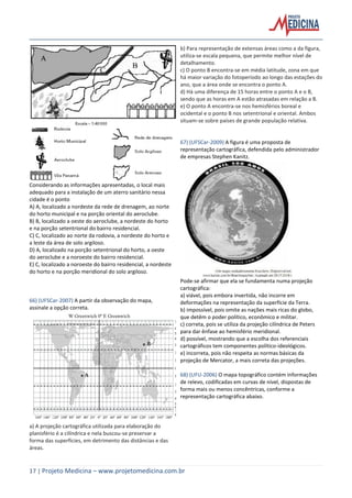 17 | Projeto Medicina – www.projetomedicina.com.br
Considerando as informações apresentadas, o local mais
adequado para a instalação de um aterro sanitário nessa
cidade é o ponto
A) A, localizado a nordeste da rede de drenagem, ao norte
do horto municipal e na porção oriental do aeroclube.
B) B, localizado a oeste do aeroclube, a nordeste do horto
e na porção setentrional do bairro residencial.
C) C, localizado ao norte da rodovia, a nordeste do horto e
a leste da área de solo argiloso.
D) A, localizado na porção setentrional do horto, a oeste
do aeroclube e a noroeste do bairro residencial.
E) C, localizado a noroeste do bairro residencial, a nordeste
do horto e na porção meridional do solo argiloso.
66) (UFSCar-2007) A partir da observação do mapa,
assinale a opção correta.
a) A projeção cartográfica utilizada para elaboração do
planisfério é a cilíndrica e nela buscou-se preservar a
forma das superfícies, em detrimento das distâncias e das
áreas.
b) Para representação de extensas áreas como a da figura,
utiliza-se escala pequena, que permite melhor nível de
detalhamento.
c) O ponto B encontra-se em média latitude, zona em que
há maior variação do fotoperíodo ao longo das estações do
ano, que a área onde se encontra o ponto A.
d) Há uma diferença de 15 horas entre o ponto A e o B,
sendo que as horas em A estão atrasadas em relação a B.
e) O ponto A encontra-se nos hemisférios boreal e
ocidental e o ponto B nos setentrional e oriental. Ambos
situam-se sobre países de grande população relativa.
67) (UFSCar-2009) A figura é uma proposta de
representação cartográfica, defendida pelo administrador
de empresas Stephen Kanitz.
Pode-se afirmar que ela se fundamenta numa projeção
cartográfica:
a) viável, pois embora invertida, não incorre em
deformações na representação da superfície da Terra.
b) impossível, pois omite as nações mais ricas do globo,
que detêm o poder político, econômico e militar.
c) correta, pois se utiliza da projeção cilíndrica de Peters
para dar ênfase ao hemisfério meridional.
d) possível, mostrando que a escolha dos referenciais
cartográficos tem componentes político-ideológicos.
e) incorreta, pois não respeita as normas básicas da
projeção de Mercator, a mais correta das projeções.
68) (UFU-2006) O mapa topográfico contém informações
de relevo, codificadas em curvas de nível, dispostas de
forma mais ou menos concêntricas, conforme a
representação cartográfica abaixo.
 