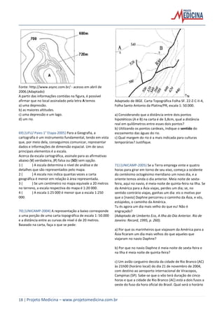 18 | Projeto Medicina – www.projetomedicina.com.br
Fonte: http://www.async.com.br/ - acesso em abril de
2006.(Adaptado)
A partir das informações contidas na figura, é possível
afirmar que no local assinalado pela letra A temos
a) uma depressão.
b) as maiores altitudes.
c) uma depressão e um lago.
d) um rio.
69) (UFU/ Paies 1° Etapa-2005) Para a Geografia, a
cartografia é um instrumento fundamental, tendo em vista
que, por meio dela, conseguimos comunicar, representar
dados e informações de dimensão espacial. Um de seus
principais elementos é a escala.
Acerca da escala cartográfica, assinale para as afirmativas
abaixo (V) verdadeira, (F) falsa ou (SO) sem opção.
1 ( ) A escala determina o nível de análise e de
detalhes que são representados pelo mapa.
2 ( ) A escala nos indica quantas vezes a carta
geográfica é menor em relação à área representada.
3 ( ) Se um centímetro no mapa equivale a 20 metros
no terreno, a escala respectiva do mapa é 1:20 000.
4 ( ) A escala 1:25 000 é menor que a escala 1:250
000.
70) (UNICAMP-2004) A representação a baixo corresponde
a uma porção de uma carta topográfica de escala 1: 50.000
e a distância entre as curvas de nível é de 20 metros.
Baseado na carta, faça o que se pede:
N
Adaptado de IBGE. Carta Topográfica Folha SF. 22-Z-C-II-4,
Folha Santo Antonio da Platina/PR, escala 1: 50.000.
a) Considerando que a distância entre dois pontos
hipotéticos (A e B) na carta é de 3,8cm, qual a distância
real em quilômetros entre esses dois pontos?
b) Utilizando os pontos cardeais, indique o sentido do
escoamento das águas do rio.
c) Qual margem do rio é a mais indicada para culturas
temporárias? Justifique.
71) (UNICAMP-2005) Se a Terra emprega vinte e quatro
horas para girar em torno de seu eixo, começa a ocidente
do centésimo octogésimo meridiano um novo dia, e a
oriente temos ainda o dia anterior. Meia noite de sexta-
feira, aqui no navio, é meia-noite de quinta-feira na Ilha. Se
da América para a Ásia viajas, perdes um dia; se, no
sentido contrário viajas, ganhas um dia: eis o motivo por
que o [navio] Daphne percorreu o caminho da Ásia, e vós,
estúpidos, o caminho da América.
Tu és agora um dia mais velho do que eu! Não é
engraçado?
(Adaptado de Umberto Eco, A Ilha do Dia Anterior. Rio de
Janeiro: Record, 1995, p. 260).
a) Por que os marinheiros que viajavam da América para a
Ásia ficaram um dia mais velhos do que aqueles que
viajaram no navio Daphne?
b) Por que no navio Daphne é meia-noite de sexta-feira e
na Ilha é meia noite de quinta-feira?
c) Um avião cargueiro decola da cidade de Rio Branco (AC)
às 21h00 (horário local) do dia 21 de novembro de 2004,
com destino ao aeroporto internacional de Viracopos,
Campinas (SP). Sabe-se que o vôo terá duração de cinco
horas e que a cidade de Rio Branco (AC) está a dois fusos a
oeste do fuso da hora oficial do Brasil. Qual será o horário
 