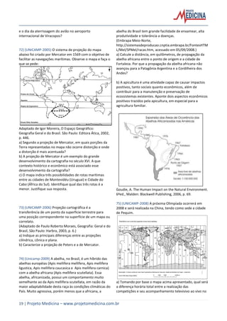 19 | Projeto Medicina – www.projetomedicina.com.br
e o dia da aterrissagem do avião no aeroporto
internacional de Viracopos?
72) (UNICAMP-2005) O sistema de projeção do mapa
abaixo foi criado por Mercator em 1569 com o objetivo de
facilitar as navegações marítimas. Observe o mapa e faça o
que se pede:
Adaptado de Igor Moreira, O Espaço Geográfico:
Geografia Geral e do Brasil. São Paulo: Editora Ática, 2002,
p. 446.
a) Segundo a projeção de Mercator, em quais porções da
Terra representadas no mapa não ocorre distorção e onde
a distorção é mais acentuada?
b) A projeção de Mercator é um exemplo do grande
desenvolvimento da cartografia no século XVI. A que
contexto histórico e econômico está associado esse
desenvolvimento da cartografia?
c) O mapa indica três possibilidades de rotas marítimas
entre as cidades de Montevidéu (Uruguai) e Cidade do
Cabo (África do Sul). Identifique qual das três rotas é a
menor. Justifique sua resposta.
73) (UNICAMP-2006) Projeção cartográfica é a
transferência de um ponto da superfície terrestre para
uma posição correspondente na superfície de um mapa ou
correlato.
(Adaptado de Paulo Roberto Moraes, Geografia: Geral e do
Brasil, São Paulo: Harbra, 2003, p. 6.)
a) Indique as principais diferenças entre as projeções
cilíndrica, cônica e plana.
b) Caracterize a projeção de Peters e a de Mercator.
74) (Unicamp-2009) A abelha, no Brasil, é um híbrido das
abelhas européias (Apis mellifera mellifera, Apis mellifera
ligustica, Apis mellifera caucasica e Apis mellifera carnica)
com a abelha africana (Apis mellifera scutellata). Essa
abelha, africanizada, possui um comportamento muito
semelhante ao da Apis mellifera scutellata, em razão da
maior adaptabilidade desta raça às condições climáticas do
País. Muito agressiva, porém menos que a africana, a
abelha do Brasil tem grande facilidade de enxamear, alta
produtividade e tolerância a doenças.
(Embrapa Meio-Norte,
http://sistemasdeproducao.cnptia.embrapa.br/FontesHTM
L/Mel/SPMel/racas.htm, acessado em 05/09/2008.)
a) Calcule a distância, em quilômetros, de propagação da
abelha africana entre o ponto de origem e a cidade de
Fortaleza. Por que a propagação da abelha africana não
avançou para a Patagônia Argentina e a Cordilheira dos
Andes?
b) A apicultura é uma atividade capaz de causar impactos
positivos, tanto sociais quanto econômicos, além de
contribuir para a manutenção e preservação de
ecossistemas existentes. Aponte dois aspectos econômicos
positivos trazidos pela apicultura, em especial para a
agricultura familiar.
Goudie, A. The Human Impact on the Natural Environment.
6ªed., Malden: Blackwell Publishing, 2006, p. 69.
75) (UNICAMP-2008) A próxima Olimpíada ocorrerá em
2008 e será realizada na China, tendo como sede a cidade
de Pequim.
a) Tomando por base o mapa acima apresentado, qual será
a diferença horária total entre a realização das
competições e seu acompanhamento televisivo ao vivo no
 