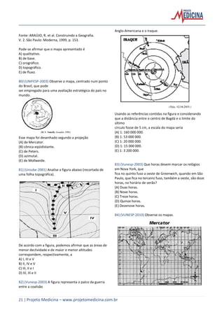 21 | Projeto Medicina – www.projetomedicina.com.br
Fonte: ARAÚJO, R. et al. Construindo a Geografia.
V. 2. São Paulo: Moderna, 1999, p. 153.
Pode-se afirmar que o mapa apresentado é
A) qualitativo.
B) de base.
C) orográfico.
D) topográfico.
E) de fluxo.
80) (UNIFESP-2003) Observe o mapa, centrado num ponto
do Brasil, que pode
ser empregado para uma avaliação estratégica do país no
mundo.
Esse mapa foi desenhado segundo a projeção
(A) de Mercator.
(B) cônica eqüidistante.
(C) de Peters.
(D) azimutal.
(E) de Mollweide.
81) (Uniube-2001) Analise a figura abaixo (recortada de
uma folha topográfica).
De acordo com a figura, podemos afirmar que as áreas de
menor declividade e de maior e menor altitudes
correspondem, respectivamente, a
A) I, III e V
B) II, IV e V
C) III, II e I
D) IV, III e II
82) (Vunesp-2003) A figura representa o palco da guerra
entre a coalisão
Anglo-Americana e o Iraque.
Usando as referências contidas na figura e considerando
que a distância entre o centro de Bagdá e o limite do
último
círculo fosse de 5 cm, a escala do mapa seria
(A) 1: 160 000 000.
(B) 1: 53 000 000.
(C) 1: 20 000 000.
(D) 1: 15 000 000.
(E) 1: 3 200 000.
83) (Vunesp-2003) Que horas devem marcar os relógios
em Nova York, que
fica no quinto fuso a oeste de Greenwich, quando em São
Paulo, que fica no terceiro fuso, também a oeste, são doze
horas, no horário de verão?
(A) Duas horas.
(B) Nove horas.
(C) Treze horas.
(D) Quinze horas.
(E) Dezenove horas.
84) (VUNESP-2010) Observe os mapas.
 
