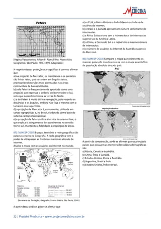 22 | Projeto Medicina – www.projetomedicina.com.br
(Regina Vasconcelos, Ailton P. Alves Filho. Novo Atlas
Geográfico. São Paulo: FTD, 1999. Adaptado.)
A respeito destas projeções cartográficas é correto afirmar
que
a) na projeção de Mercator, os meridianos e os paralelos
são linhas retas, que se cortam em ângulos retos,
provocando distorções mais acentuadas nas áreas
continentais de baixas latitudes.
b) a de Peters é frequentemente apontada como uma
projeção que expressa o poderio do Norte sobre o Sul,
visto que superdimensiona as terras do Norte.
c) a de Peters é muito útil na navegação, pois respeita as
distâncias e os ângulos, embora não faça o mesmo com o
tamanho das superfícies.
d) a projeção de Mercator é, comumente, utilizada em
cartas topográficas e, no Brasil, é adotada como base do
sistema cartográfico nacional.
e) a projeção de Peters utiliza a técnica de anamorfose, o
que explica o alongamento dos continentes no sentido
Norte-Sul, mantendo a fidelidade à proporção de áreas.
85) (VUNESP-2010) Espaço, território e rede geográfica são
palavras-chaves na Geografia. A rede geográfica tem o
poder de ultrapassar as fronteiras nacionais através da
internet.
Analise o mapa com os usuários da internet no mundo.
A partir dessa análise, pode-se afirmar que
a) os EUA, o Reino Unido e a Índia lideram os índices de
usuários da internet.
b) o Brasil e o Canadá apresentam número semelhante de
internautas.
c) a África Subsaariana tem o número total de internautas
superior ao da América Latina.
d) a China, a Coreia do Sul e o Japão têm o mesmo número
de internautas.
e) o número de usuários da internet da Austrália supera o
do Mercosul.
86) (VUNESP-2010) Compare o mapa que representa os
maiores países do mundo em área com o mapa anamórfico
da população absoluta de cada país.
A partir da comparação, pode-se afirmar que os principais
países que possuem as menores densidades demográficas
são:
a) Rússia, Canadá e Austrália.
b) China, Índia e Canadá.
c) Estados Unidos, China e Austrália.
d) Argentina, Brasil e Índia.
e) Estados Unidos, Índia e Brasil.
 