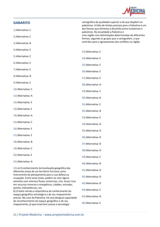 23 | Projeto Medicina – www.projetomedicina.com.br
GABARITO
1) Alternativa: C
2) Alternativa: C
3) Alternativa: B
4) Alternativa: C
5) Alternativa: C
6) Alternativa: C
7) Alternativa: C
8) Alternativa: D
9) Alternativa: C
10) Alternativa: C
11) Alternativa: A
12) Alternativa: E
13) Alternativa: E
14) Alternativa: A
15) Alternativa: C
16) Alternativa: E
17) Alternativa: E
18) Alternativa: B
19) Alternativa: C
20) Alternativa: E
21) Alternativa: A
22) a) O conhecimento da localização geográfica das
diferentes áreas de um território funciona como
instrumento de planejamento para a sua defesa ou
ocupação. Entre essas áreas, podem-se citar alguns
estreitos com intensos fluxos comerciais, rios, locais ricos
em recursos minerais e energéticos, cidades, estradas,
pontes, hidroelétricas, etc.
b) O texto retrata a importância do conhecimento do
espaço geográfico estratégico e de seu mapeamento
preciso. No caso da Palestina, há uma desigual capacidade
de reconhecimento do espaço geográfico e de seu
mapeamento, já que Israel tem acesso a tecnologia
cartográfica de qualidade superior à de que dispõem os
palestinos. A falta de limites precisos para a Palestina é um
dos fatores que alimenta a discórdia entre israelenses e
palestinos. Na atualidade a Palestina é
uma região com delimitações determinadas de diferentes
formas, segundo os grupos que a cartografam, o que
contribui para o agravamento dos conflitos na região.
23) Alternativa: E
24) Alternativa: E
25) Alternativa: C
26) Alternativa: E
27) Alternativa: E
28) Alternativa: A
29) Alternativa: C
30) Alternativa: B
31) Alternativa: C
32) Alternativa: B
33) Alternativa: E
34) Alternativa: D
35) Alternativa: D
36) Alternativa: B
37) Alternativa: B
38) Alternativa: D
39) Alternativa: C
40) Alternativa: B
41) Alternativa: D
42) Alternativa: D
43) Alternativa: B
44) Alternativa: E
45) Alternativa: B
46) Alternativa: E
 