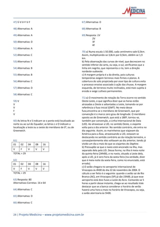 24 | Projeto Medicina – www.projetomedicina.com.br
47) V-V-V-F-V-F
48) Alternativa: A
49) Alternativa: A
50) Alternativa: D
51) Alternativa: A
52) Alternativa: C
53) Alternativa: E
54) Alternativa: B
55) Alternativa: B
56) Alternativa: C
57) Alternativa: D
58) Alternativa: C
59) V
V
V
F
V
60) As letras N e S indicam se o ponto está localizado ao
norte ou ao sul do Equador; as letras L e O indicam a
localização a leste ou a oeste do meridiano de 0o
, ou de
Greenwich.
61)
01 02 04 08 16
V F V V V
TOTAL = 29
62)
01 02 04 08 16
V F V V V
TOTAL = 29
63) Resposta: 80
Alternativas Corretas: 16 e 64
64) Alternativa: C
65) Alternativa: D
66) Alternativa: C
67) Alternativa: D
68) Alternativa: B
69) Resposta: 1V
2V
3F
4F
70) a) Numa escala 1:50.000, cada centímetro vale 0,5km.
Assim, multiplicando-se 3,8cm por 0,5km, obtêm-se 1,9
km.
b) Pela observação das curvas de nível, que decrescem no
sentido inferior da carta, ou seja, o sul, verificamos que a
linha em negrito, que representa o rio, tem a direção
nordeste-sudoeste.
c) A margem própria é a da direita, pois culturas
temporárias exigem terrenos mais firmes e planos. A
cobertura do solo propiciada por esse tipo de cultura evita
o processo erosivo associado à ação das chuvas. A margem
esquerda, de terrenos muito inclinados, está mais sujeita à
erosão e exige cultivos permanentes.
71) a) O movimento de rotação da Terra ocorre no sentido
Oeste-Leste, o que significa dizer que as horas estão
atrasadas a Oeste e adiantadas a Leste, tomando-se por
referência o fuso inicial (GMT). No meio desse
fuso,encontra-se o meridiano de Greenwich, que por
convenção é o marco zero grau de longitude. O meridiano
oposto ao de Greenwich, que está a 180º, tornou-se,
também por convenção, a Linha Internacional de Data
(LID). Ao atravessar a LID, no sentido Oeste, o viajante
volta para o dia anterior. No sentido contrário, ele entra no
dia seguinte. Assim, os marinheiros que viajavam da
América para a Ásia, atravessando a LID, estavam se
deslocando no sentido contrário ao da rotação terrestre, e
conseqüentemente eles voltavam ao dia anterior, tendo já
vivido um dia a mais do que os viajantes do Daphne.
b) Pressupõe-se que o navio está ancorado na ilha, mas
separado dela pela LID. Dessa forma, na ilha é meia-noite
da quinta-feira (24h00), e no navio, situado a Leste dela,
após a LID, já é zero hora da sexta-feira (na verdade, dizer
que é meia-noite da sexta-feira, como no enunciado, está
errado).
c) O avião chegara no aeroporto internacional de
Viracopos às 4h00 do dia 22 de novembro de 2004. O
cálculo a ser feito é o seguinte: quando o avião sai de Rio
Branco (AC), em Viracopos (SP) já são 23h00, já que esse
aeroporto está dois fusos a Leste do Acre. Contando-se 5
horas a partir desse instante, chega-se ao resultado.Vale
destacar que se a banca considerar o horário de verão
haverá uma hora a mais no horário de Viracopos, ou seja,
o avião aterrizaria às 5h00.
 
