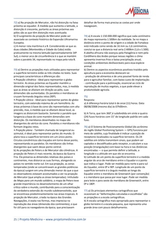 25 | Projeto Medicina – www.projetomedicina.com.br
72) a) Na projeção de Mercator, não há distorção na faixa
próxima ao equador. À medida que aumenta a latitude, a
distorção é crescente, portanto as áreas próximas aos
pólos são as que têm distorção mais acentuada.
b) O surgimento da projeção de Mercator pode ser
associado ao contexto histórico da Expansão Ultramarina
Européia.
c) A menor rota marítima é a B. Considerando-se que as
duas cidades (Montevidéu e Cidade do Cabo) estão
praticamente na mesma latitude (aproximadamente 34º
Sul), o menor arco de circunferência é o que se mantém
sobre o paralelo 34, representado no mapa pela rota B.
73) a) Dentre as projeções mais utilizadas para representar
a superfície terrestre estão as três citadas no texto. Suas
principais características e diferenças são:
• Projeção cilíndrica - Ideal para representar o globo
terrestre. As áreas próximas ao Equador mantêm a
dimensão original dos fatos representados, mas, à medida
que as áreas se afastam em direção ao pólo, suas
dimensões são aumentadas. Os paralelos e meridianos se
cruzam formando ângulos retos (90º).
• Projeção cônica - Ideal para representar partes do globo
terrestre, com extensão máxima de um hemisfério. As
áreas próximas à base do cone são representadas com alta
precisão, mas, à medida que se afastam desse local, as
imagens se distorcem bastante. Somente o paralelo que
tangencia a base do cone mantém dimensões sem
distorção. Os meridianos desenhados no mapa são
divergentes do vértice do cone. Paralelos e meridianos não
formam ângulos retos.
• Projeção plana - Também chamada de tangencial ou
azimutal, é ideal para representar partes do mundo. O
plano toca a superfície terrestre em um único ponto.
Círculos concêntricos são traçados em torno desse ponto,
representando os paralelos. Os meridianos são linhas
divergentes que saem desse ponto central.
b) As projeções de Peters e de Mercator são cilíndricas. A
projeção de Peters é mais recente, da época da Guerra
Fria. Ela preserva as dimensões relativas dos países e
continentes, mas distorce as suas formas, alongando os
países no sentido norte-sul. Em sua projeção, as zonas
temperadas (onde se concentravam as grandes potências
da época) surgem em uma dimensão menor do que a que
os observadores estavam acostumados a ver na projeção
de Mercator (que amplia as áreas temperadas). Intitulado
de Mapa para um mundo solidário, o mapa de Peters teve
grande importância no desenvolvimento de um olhar
crítico sobre o mundo, contribuindo para a conscientização
da verdadeira extensão do mundo subdesenvolvido, que
se encontrava predominantemente nas áreas tropicais. A
projeção de Mercator, criada na época das Grandes
Navegações, é exata nas formas, mas imprecisa na
reprodução das áreas (dimensão dos continentes), o que
foi útil para os navegadores da época, que precisavam
detalhar de forma mais precisa as costas por onde
navegavam.
74) a) A escala 1:150.000.000 significa que cada centímetro
do mapa representa 1.500km da realidade. Se no mapa a
distância entre o ponto de origem e a cidade de Fortaleza
está indicada como sendo de 16 mm ou 1,6 centímetros,
conclui-se que a distancia real seria 2.400km (1,6 x 1.500).
A abelha africana não avançou pela Patagônia e nem pela
Cordilheira dos Andes porque nessas regiões o clima
apresenta invernos frios e baixa precipitação anual,
condições ambientais desfavoráveis para essa espécie
animal.
b) Dentre os aspectos econômicos positivos trazidos pela
apicultura para a economia destacam-se:
- produção de alimentos e de uma possível fonte de renda
para o agricultor familiar, com baixo custo de implantação:
- contribuição para a polinização, essencial ao ciclo de
reprodução de muitos vegetais, o que pode elevar a
produtividade agrícola.
75)
Resposta:
a) A diferença horária total é de onze (11) horas. Data:
08/08/2008 (mesmo dia) às 07h00min.
b) A Terra, que tem 360°,é subdividida em vinte e quatro
(24) fusos horários com 15° de longitude padrão em cada
fuso.
76) a) O Sistema de Posicionamento Global (do acrônimo
do inglês Global Positioning System — GPS) funciona por
meio de satélite, cuja finalidade é indicar a posição de
receptores localizados na superfície terrestre. Os 24
satélites em órbita transmitem sinais, que podem ser
captados e decodificados pelo receptor, e calculam a sua
posição (triangulação) com base na hora e nas distâncias
encontradas — o que permite definir a latitude, a
longitude e a altitude em que ele se encontra.
b) Latitude de um ponto da superfície terrestre é a medida
angular do arco de meridiano entre o Equador e o ponto
que indica o lugar. Pode ser medida para norte e para sul
do Equador, entre 0º e 90º. Longitude de um ponto da
superfície terrestre é o ângulo medido ao longo do
Equador entre o meridiano de Greenwich (por convenção)
e o meridiano que passa por esse lugar. Pode ser medida
para leste e para oeste do meridiano de Greenwich, entre
0º e 180º.
77) a) Os principais elementos cartográficos que
ocasionam as “deformações calculadas e escolhidas” são
as projeções e a escala cartográficas.
b) A escala cartográfica mais apropriada para representar o
globo terrestre é a escala pequena, que representa uma
grande área com pouco detalhamento.
 