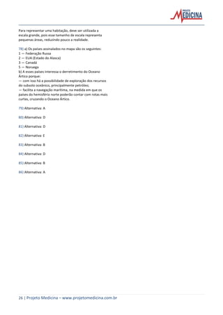 26 | Projeto Medicina – www.projetomedicina.com.br
Para representar uma habitação, deve ser utilizada a
escala grande, pois esse tamanho de escala representa
pequenas áreas, reduzindo pouco a realidade.
78) a) Os países assinalados no mapa são os seguintes:
1 — Federação Russa
2 — EUA (Estado do Alasca)
3 — Canadá
5 — Noruega
b) A esses países interessa o derretimento do Oceano
Ártico porque:
— com isso há a possibilidade de exploração dos recursos
do subsolo oceânico, principalmente petróleo;
— facilita a navegação marítima, na medida em que os
países do hemisfério norte poderão contar com rotas mais
curtas, cruzando o Oceano Ártico.
79) Alternativa: A
80) Alternativa: D
81) Alternativa: D
82) Alternativa: E
83) Alternativa: B
84) Alternativa: D
85) Alternativa: B
86) Alternativa: A
 