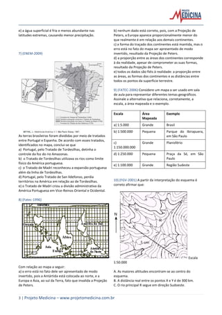 3 | Projeto Medicina – www.projetomedicina.com.br
e) a água superficial é fria e menos abundante nas
latitudes extremas, causando menor precipitação.
7) (ENEM-2009)
As terras brasileiras foram divididas por meio de tratados
entre Portugal e Espanha. De acordo com esses tratados,
identificados no mapa, conclui-se que
a) Portugal, pelo Tratado de Tordesilhas, detinha o
controle da foz do rio Amazonas.
b) o Tratado de Tordesilhas utilizava os rios como limite
físico da América portuguesa.
c) o Tratado de Madri reconheceu a expansão portuguesa
além da linha de Tordesilhas.
d) Portugal, pelo Tratado de San Ildefonso, perdia
territórios na América em relação ao de Tordesilhas.
e) o Tratado de Madri criou a divisão administrativa da
América Portuguesa em Vice-Reinos Oriental e Ocidental.
8) (Fatec-1996)
Com relação ao mapa a seguir:
a) o erro está no fato dele ser apresentado de modo
invertido, pois a Antártida está colocada ao norte, e a
Europa e Ásia, ao sul da Terra, fato que invalida a Projeção
de Peters.
b) nenhum dado está correto, pois, com a Projeção de
Peters, a Europa aparece proporcionalmente menor do
que realmente é em relação aos demais continentes.
c) a forma do traçado dos continentes está mantida, mas o
erro está no fato do mapa ser apresentado de modo
invertido, resultado da Projeção de Peters.
d) a proporção entre as áreas dos continentes corresponde
à da realidade, apesar de comprometer as suas formas,
resultado da Projeção de Peters.
e) todos os dados são fiéis à realidade: a proporção entre
as áreas, as formas dos continentes e as distâncias entre
todos os pontos da superfície terrestre.
9) (FATEC-2006) Considere um mapa a ser usado em sala
de aula para representar diferentes temas geográficos.
Assinale a alternativa que relaciona, corretamente, a
escala, a área mapeada e o exemplo.
Escala Área
Mapeada
Exemplo
a) 1:5.000 Grande Brasil
b) 1:500.000 Pequena Parque do Ibirapuera,
em São Paulo
c)
1:150.000.000
Grande Planisfério
d) 1:250.000 Pequena Praça da Sé, em São
Paulo
e) 1:100.000 Grande Região Sudeste
10) (FGV-2001) A partir da interpretação do esquema é
correto afirmar que:
Escala
1:50.000
A. As maiores altitudes encontram-se ao centro do
esquema.
B. A distância real entre os pontos X e Y é de 300 km.
C. O rio principal R segue em direção Sudoeste.
 