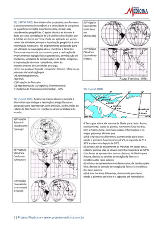 5 | Projeto Medicina – www.projetomedicina.com.br
13) (FMTM-2005) Esse sistema foi projetado para fornecer
o posicionamento instantâneo e a velocidade de um ponto
na superfície terrestre ou próximo dela, através das
coordenadas geográficas. O apoio técnico ao sistema é
dado por uma constelação de 24 satélites distribuídos por
6 órbitas em torno da Terra. Pode ser aplicado em vários
ramos de atividade, em que a localização geográfica é uma
informação necessária. Foi originalmente concebido para
ser utilizado na navegação aérea, marítima e terrestre.
Tornou-se importante instrumento para a realização de
levantamentos topográficos e geodésicos, demarcação de
fronteiras, unidades de conservação e de terras indígenas
e implantação de eixos rodoviários, além do
monitoramento de caminhões de carga,
carros ou qualquer tipo de transporte. O texto refere-se ao
processo de localização por
(A) Aerofotogrametria.
(B) ENSO.
(C) Projeção de Mercator.
(D) Representação Cartográfica Tridimensional.
(E) Sistema de Posicionamento Global – GPS.
14) (Fuvest-2001) Analise os mapas abaixo e assinale a
alternativa que indique a resolução cartográfica mais
adequada para representar, com precisão, as distâncias da
cidade de São Paulo em relação às várias localidades do
mundo.
a) Projeção
Azimutal
Eqüidistante
(Soukup)
b) Projeção
Cilíndrica
Conforme
(Mercator)
c) Projeção
Equivalente
Interrompid
a (Good)
d) Projeção
Equivalente
(com base
em
Mollweide)
e) Projeção
Cilíndrica
Equivalente
(Peters)
15) (Fuvest-2002)
A Terra gira sobre ela mesma de Oeste para Leste. Assim,
teoricamente, todos os pontos, no mesmo fuso horário,
têm a mesma hora. Com base nessas informações e no
mapa, podemos afirmar que
a) há três horários diferentes, aumentando para leste;
sendo o primeiro fuso horário até 5°E, o segundo de 5° a
30°E e o terceiro depois de 30°E.
b) as horas serão exatamente as mesmas em todas essas
cidades, porque elas se situam na linha imaginária de 50°N.
c) as horas se apresentam com acréscimo, de Berlim para
Astana, devido ao sentido de rotação da Terra e à
incidência dos raios solares.
d) as horas se apresentam em decréscimo, de Londres para
Kiev, devido ao sentido de rotação da Terra e à incidência
dos raios solares.
e) há dois horários diferentes, diminuindo para leste;
sendo o primeiro até Kiev e o segundo até Novosibirsk.
 