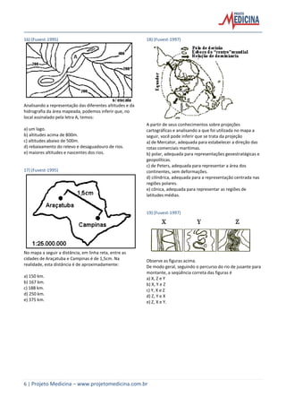 6 | Projeto Medicina – www.projetomedicina.com.br
16) (Fuvest-1995)
Analisando a representação das diferentes altitudes e da
hidrografia da área mapeada, podemos inferir que, no
local assinalado pela letra A, temos:
a) um lago.
b) altitudes acima de 800m.
c) altitudes abaixo de 500m.
d) rebaixamento do relevo e desaguadouro de rios.
e) maiores altitudes e nascentes dos rios.
17) (Fuvest-1995)
No mapa a seguir a distância, em linha reta, entre as
cidades de Araçatuba e Campinas é de 1,5cm. Na
realidade, esta distância é de aproximadamente:
a) 150 km.
b) 167 km.
c) 188 km.
d) 250 km.
e) 375 km.
18) (Fuvest-1997)
A partir de seus conhecimentos sobre projeções
cartográficas e analisando a que foi utilizada no mapa a
seguir, você pode inferir que se trata da projeção
a) de Mercator, adequada para estabelecer a direção das
rotas comerciais marítimas.
b) polar, adequada para representações geoestratégicas e
geopolíticas.
c) de Peters, adequada para representar a área dos
continentes, sem deformações.
d) cilíndrica, adequada para a representação centrada nas
regiões polares.
e) cônica, adequada para representar as regiões de
latitudes médias.
19) (Fuvest-1997)
Observe as figuras acima.
De modo geral, seguindo o percurso do rio de jusante para
montante, a seqüência correta das figuras é
a) X, Z e Y
b) X, Y e Z
c) Y, X e Z
d) Z, Y e X
e) Z, X e Y.
 