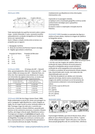 7 | Projeto Medicina – www.projetomedicina.com.br
20) (Fuvest-1999)
Toda representação da superfície terrestre sobre o plano -
mapa - contém distorções. É, pois, necessário escolher
adequadamente a projeção cartográfica em função do
tema a ser representado.
Assim, indique a relação correta entre os temas e as
projeções que se seguem:
I - Navegação marítima.
II - Áreas de ocorrência da floresta tropical e da taiga.
III - Regiões agricultáveis e desérticas.
Projeção de Peters Projeção de Mercator
a) I II e III
b) II I e III
c) I e II III
d) I e III II
e) II e III I
21) (Fuvest-2004) O Campus da USP — Butantã
dista, aproximadamente, 23km do Campus da USP — Zona
Leste e 290km do Campus da USP — Ribeirão Preto, em
linha reta. Para representar essas distâncias em mapas,
com dimensões das páginas desta prova, as escalas que
mostrarão mais detalhes serão, respectivamente,
22) (Fuvest-2004) No livro Xogun (James Clavel, 1986),
ficção ambientada no século XVI, existe uma passagem na
qual o navegador inglês Blackthorne, recém-chegado ao
Japão, fez um mapa-mundi na areia, tentando explicar ao
líder Toranaga o lugar de onde veio, o caminho que
percorreu, cruzando o Oceano Atlântico, passando pelo
extremo sul do continente americano, cruzando o Oceano
Pacífico, até chegar à ilha do Japão. Blackthorne conta a
Toranaga que conseguiu um portulano português, uma
espécie de mapa secreto, para poder passar pelo estreito
de Magalhães.Toranaga quis continuar a conversa, pois
ficou impressionado com a importância dos portulanos e
com o tamanho diminuto do Japão. Percebeu
imediatamente que Blackthorne tinha informações
interessantes a ele.
Inspirando-se na passagem relatada,
a) explique como a localização geográfica continua sendo
conhecimento estratégico para a geopolítica
contemporânea.
b) associe o texto e a explicação à situação atual da
Palestina.
23) (FUVEST-2009) Considere os exemplos das figuras e
analise as frases abaixo, relativas às imagens de satélite e
às fotografias aéreas.
I. Um dos usos das imagens de satélites refere-se à
confecção de mapas temáticos de escala pequena,
enquanto as fotografias aéreas servem de base à
confecção de cartas topográficas de escala grande.
II. Embora os produtos de sensoriamento remoto estejam,
hoje, disseminados pelo mundo, nem todos eles são
disponibilizados para uso civil.
III. Pelo fato de poderem ser obtidas com intervalos
regulares de tempo, dentre outras características, as
imagens de satélite constituem-se em ferramentas de
monitoramento ambiental e instrumental geopolítico
valioso.
Está correto o que se afirma em
a) I, apenas.
b) II, apenas.
c) II e III, apenas.
d) I e III, apenas.
e) I, II e III.
24) (FUVEST-2010)
A personagem Mafalda, que está em Buenos Aires, olha o
globo em que o Norte está para cima e afirma: “a gente
está de cabeça pra baixo”. Quem olha para o céu noturno
dessa posição geográfica não vê a estrela Polar, referência
 