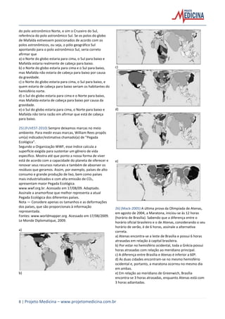 8 | Projeto Medicina – www.projetomedicina.com.br
do polo astronômico Norte, e sim o Cruzeiro do Sul,
referência do polo astronômico Sul. Se os polos do globo
de Mafalda estivessem posicionados de acordo com os
polos astronômicos, ou seja, o pólo geográfico Sul
apontando para o polo astronômico Sul, seria correto
afirmar que
a) o Norte do globo estaria para cima, o Sul para baixo e
Mafalda estaria realmente de cabeça para baixo.
b) o Norte do globo estaria para cima e o Sul para baixo,
mas Mafalda não estaria de cabeça para baixo por causa
da gravidade.
c) o Norte do globo estaria para cima, o Sul para baixo, e
quem estaria de cabeça para baixo seriam os habitantes do
hemisfério norte.
d) o Sul do globo estaria para cima e o Norte para baixo,
mas Mafalda estaria de cabeça para baixo por causa da
gravidade.
e) o Sul do globo estaria para cima, o Norte para baixo e
Mafalda não teria razão em afirmar que está de cabeça
para baixo.
25) (FUVEST-2010) Sempre deixamos marcas no meio
ambiente. Para medir essas marcas, William Rees propôs
um(a) indicador/estimativa chamado(a) de ”Pegada
Ecológica”.
Segundo a Organização WWF, esse índice calcula a
superfície exigida para sustentar um gênero de vida
específico. Mostra até que ponto a nossa forma de viver
está de acordo com a capacidade do planeta de oferecer e
renovar seus recursos naturais e também de absorver os
resíduos que geramos. Assim, por exemplo, países de alto
consumo e grande produção de lixo, bem como países
mais industrializados e com alta emissão de CO2,
apresentam maior Pegada Ecológica.
www.wwf.org.br. Acessado em 17/08/09. Adaptado.
Assinale a anamorfose que melhor representa a atual
Pegada Ecológica dos diferentes países.
Nota — Considere apenas os tamanhos e as deformações
dos países, que são proporcionais à informação
representada.
Fontes: www.worldmapper.org. Acessado em 17/08/2009.
Le Monde Diplomatique, 2009.
a)
b)
c)
d)
e)
26) (Mack-2005) A última prova da Olimpíada de Atenas,
em agosto de 2004, a Maratona, iniciou-se às 12 horas
(horário de Brasília). Sabendo que a diferença entre o
horário oficial brasileiro e o de Atenas, considerando o seu
horário de verão, é de 6 horas, assinale a alternativa
correta.
a) Atenas encontra-se a leste de Brasília e possui 6 horas
atrasadas em relação à capital brasileira.
b) Por estar no hemisfério ocidental, toda a Grécia possui
horas atrasadas com relação ao meridiano principal.
c) A diferença entre Brasília e Atenas é inferior a 60º.
d) As duas cidades encontram-se no mesmo hemisfério
ocidental e, portanto, a maratona ocorreu no mesmo dia
em ambas.
e) Em relação ao meridiano de Greenwich, Brasília
encontra-se 3 horas atrasadas, enquanto Atenas está com
3 horas adiantadas.
 