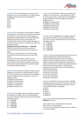 9 | Projeto Medicina – www.projetomedicina.com.br
27) (Mack-2005) Uma estrada possui, em linha reta, 13
quilômetros. Ao ser representada em um mapa de escala
1:500.000, qual o tamanho da representação em
centímetros?
a) 65
b) 20,6
c) 26
d) 0,26
e) 2,6
28) (Mack-2005) “A primavera começa hoje às 13h30min
no hemisfério sul. É quando ocorre o equinócio, momento
astronômico em que o Sol cruza a linha do Equador. A
expectativa do meteorologista da empresa Climatempo,
Alexandre Nascimento, para a nova estação, é de
comportamento climático normal, porque não ocorreu e
nem devem ocorrer, neste ano, os efeitos do El Niño e do
fenômeno La Niña”.
Adaptado de O Estado de São Paulo — 22.09.2004
A partir do momento da ocorrência do equinócio:
a) as noites ficam cada vez mais curtas e os dias mais
longos.
b) as noites e os dias passam a ter a mesma duração.
c) os dias ficam cada vez mais curtos e as noites mais
longas.
d) as médias térmicas tendem a diminuir, pois é
evidenciada uma maior inclinação dos raios solares.
e) as médias térmicas tendem a aumentar, pois os raios
solares incidem perpendicularmente quando se dirigem
em direção ao Trópico de Câncer.
29) (Mack-2004) Localizadas a Oeste de Greenwich, duas
cidades,A e B, encontram-se, respectivamente, a 105° e
45°. Numa quarta-feira, um avião saiu de A às 14h30min e
chegou a B depois de 5 horas de viagem. O horário de
chegada em B foi:
a) 18h30min da quarta-feira.
b) 19h30min da quarta-feira.
c) 23h30min da quarta-feira.
d) 0h30min da quinta-feira.
e) 2h30min da quinta-feira.
30) (Mack-2004) Considerando que a distância real entre
duas cidades é de 120km e que a sua distância gráfica,
num mapa, é de 6cm, podemos afirmar que esse mapa foi
projetado na escala:
a) 1 : 1.200.000
b) 1 : 2.000.000
c) 1 : 12.000.000
d) 1 : 20.000.000
e) 1 : 48.000.000
31) (Mack-2004) Localizadas a Oeste de Greenwich, duas
cidades,A e B, encontram-se, respectivamente, a 105° e
45°. Numa quarta-feira, um avião saiu de A às 14h30min e
chegou a B depois de 5 horas de viagem. O horário de
chegada em B foi:
a) 18h30min da quarta-feira.
b) 19h30min da quarta-feira.
c) 23h30min da quarta-feira.
d) 0h30min da quinta-feira.
e) 2h30min da quinta-feira.
32) (Mack-2004) Considerando que a distância real entre
duas cidades é de 120km e que a sua distância gráfica,
num mapa, é de 6cm, podemos afirmar que esse mapa foi
projetado na escala:
a) 1 : 1.200.000
b) 1 : 2.000.000
c) 1 : 12.000.000
d) 1 : 20.000.000
e) 1 : 48.000.000
33) (Mack-2006) Um jatinho particular levanta vôo de uma
cidade localizada a 15º oriental do Meridiano de
Greenwich às 22h do dia 10 de janeiro, em direção à
cidade de São Paulo. Depois de nove horas do início da
viagem, o avião pousa na capital paulista. Sabendo que
grande parte do território brasileiro estava participando do
horário de verão, indique, abaixo, a alternativa que
corresponda ao dia e à hora em que o avião pousou em
São Paulo (horário local):
a) 3h do dia 11 de janeiro.
b) 5h do dia 11 de janeiro.
c) 3h do dia 10 de janeiro.
d) 4h do dia 10 de janeiro.
e) 4h do dia 11 de janeiro.
34) (Mack-2006) Sobre um mapa, com escala 1:750.000,
um geógrafo demarca uma reserva florestal com formato
de um quadrado, apresentando 8cm de lado. A área da
reserva florestal medirá, na realidade,
a) 3,6km2
.
b) 36 km2
.
c) 360 km2
.
d) 3.600 km2
.
e) 36.000 km2
.
35) (PUC-MG-2002) Quanto ao Sensoriamento Remoto, é
ERRADO afirmar que:
a) tem cada vez mais contribuído para o avanço de
diversas áreas do conhecimento.
b) o sensor é um equipamento capaz de captar e registrar,
na forma de imagens,
 