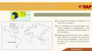 GEOMÁTICA
 La superficie cilíndrica es tangente a la
tierra por el Ecuador.
 Los meridianos son representados por
rectas paralelas y equidistantes y los
paralelos son rectas perpendiculares a
los meridianos.
 Representa fielmente las zonas cálidas,
pero deforma y aumenta las distancias
en las zonas templadas y más aún en
las frías, por lo que es una proyección
conforme.
 