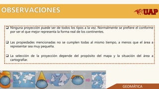  Ninguna proyección puede ser de todos los tipos a la vez. Normalmente se prefiere el conforme
por ser el que mejor representa la forma real de los continentes.
 Las propiedades mencionadas no se cumplen todas al mismo tiempo, a menos que el área a
representar sea muy pequeña.
 La selección de la proyección depende del propósito del mapa y la situación del área a
cartografiar.
GEOMÁTICA
 