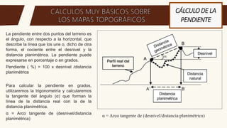 CÁLCULODE LA
PENDIENTE
La pendiente entre dos puntos del terreno es
el ángulo, con respecto a la horizontal, que
describe la línea que los une o, dicho de otra
forma, el cociente entre el desnivel y la
distancia planimétrica. La pendiente puede
expresarse en porcentaje o en grados.
Pendiente ( %) = 100 x desnivel /distancia
planimétrica
Para calcular la pendiente en grados,
utilizaremos la trigonometría y calcularemos
la tangente del ángulo (α) que forman la
línea de la distancia real con la de la
distancia planimétrica.
α = Arco tangente de (desnivel/distancia
planimétrica)
α = Arco tangente de (desnivel/distancia planimétrica)
 
