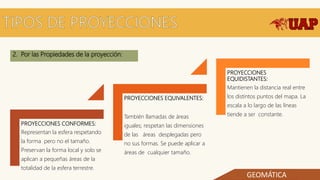 2. Por las Propiedades de la proyección:
PROYECCIONES CONFORMES:
Representan la esfera respetando
la forma pero no el tamaño.
Preservan la forma local y solo se
aplican a pequeñas áreas de la
totalidad de la esfera terrestre.
PROYECCIONES EQUIVALENTES:
También llamadas de áreas
iguales; respetan las dimensiones
de las áreas desplegadas pero
no sus formas. Se puede aplicar a
áreas de cualquier tamaño.
PROYECCIONES
EQUIDISTANTES:
Mantienen la distancia real entre
los distintos puntos del mapa. La
escala a lo largo de las líneas
tiende a ser constante.
GEOMÁTICA
 