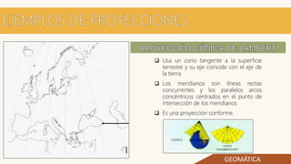 GEOMÁTICA
 Usa un cono tangente a la superficie
terrestre y su eje coincide con el eje de
la tierra
 Los meridianos son líneas rectas
concurrentes y los paralelos arcos
concéntricos centrados en el punto de
intersección de los meridianos
 Es una proyección conforme.
 