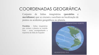 COORDENADAS GEOGRÁFICA
Conjunto de linhas imaginárias (paralelos e
meridianos) que se cruzam e auxiliam na localização de
pontos ou acidentes geográficos no planeta.
Paralelos – linhas imaginárias
que cortam o planeta no sentido
leste – oeste, acompanhando a
trajetória da linha do Equador
 
