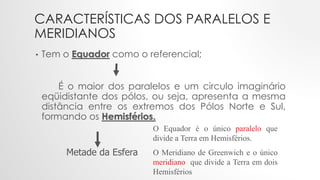 CARACTERÍSTICAS DOS PARALELOS E
MERIDIANOS
• Tem o Equador como o referencial;
É o maior dos paralelos e um circulo imaginário
eqüidistante dos pólos, ou seja, apresenta a mesma
distância entre os extremos dos Pólos Norte e Sul,
formando os Hemisférios.
O Equador é o único paralelo que
divide a Terra em Hemisférios.
O Meridiano de Greenwich e o único
meridiano que divide a Terra em dois
Hemisférios
Metade da Esfera
 